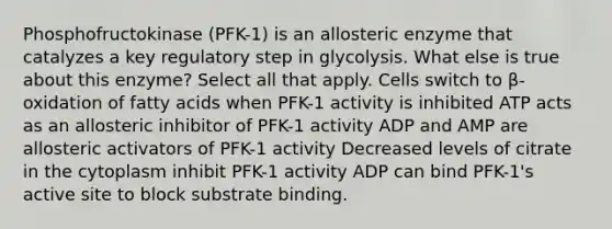 Phosphofructokinase (PFK-1) is an allosteric enzyme that catalyzes a key regulatory step in glycolysis. What else is true about this enzyme? Select all that apply. Cells switch to β-oxidation of fatty acids when PFK-1 activity is inhibited ATP acts as an allosteric inhibitor of PFK-1 activity ADP and AMP are allosteric activators of PFK-1 activity Decreased levels of citrate in the cytoplasm inhibit PFK-1 activity ADP can bind PFK-1's active site to block substrate binding.