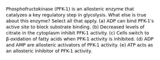 Phosphofructokinase (PFK-1) is an allosteric enzyme that catalyzes a key regulatory step in glycolysis. What else is true about this enzyme? Select all that apply. (a) ADP can bind PFK-1's active site to block substrate binding. (b) Decreased levels of citrate in the cytoplasm inhibit PFK-1 activity. (c) Cells switch to β-oxidation of fatty acids when PFK-1 activity is inhibited. (d) ADP and AMP are allosteric activators of PFK-1 activity. (e) ATP acts as an allosteric inhibitor of PFK-1 activity.