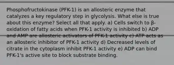 Phosphofructokinase (PFK-1) is an allosteric enzyme that catalyzes a key regulatory step in glycolysis. What else is true about this enzyme? Select all that apply. a) Cells switch to β-oxidation of fatty acids when PFK-1 activity is inhibited b) ADP and AMP are allosteric activators of PFK-1 activity c) ATP acts as an allosteric inhibitor of PFK-1 activity d) Decreased levels of citrate in the cytoplasm inhibit PFK-1 activity e) ADP can bind PFK-1's active site to block substrate binding.