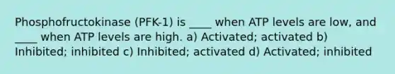 Phosphofructokinase (PFK-1) is ____ when ATP levels are low, and ____ when ATP levels are high. a) Activated; activated b) Inhibited; inhibited c) Inhibited; activated d) Activated; inhibited