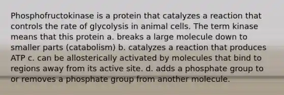 Phosphofructokinase is a protein that catalyzes a reaction that controls the rate of glycolysis in animal cells. The term kinase means that this protein a. breaks a large molecule down to smaller parts (catabolism) b. catalyzes a reaction that produces ATP c. can be allosterically activated by molecules that bind to regions away from its active site. d. adds a phosphate group to or removes a phosphate group from another molecule.