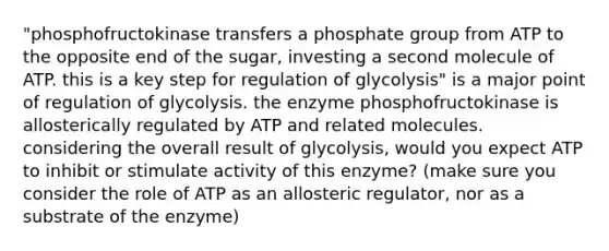 "phosphofructokinase transfers a phosphate group from ATP to the opposite end of the sugar, investing a second molecule of ATP. this is a key step for regulation of glycolysis" is a major point of regulation of glycolysis. the enzyme phosphofructokinase is allosterically regulated by ATP and related molecules. considering the overall result of glycolysis, would you expect ATP to inhibit or stimulate activity of this enzyme? (make sure you consider the role of ATP as an allosteric regulator, nor as a substrate of the enzyme)