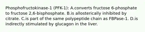 Phosphofructokinase-1 (PFK-1): A.converts fructose 6-phosphate to fructose 2,6-bisphosphate. B.is allosterically inhibited by citrate. C.is part of the same polypeptide chain as FBPase-1. D.is indirectly stimulated by glucagon in the liver.