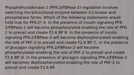 Phosphofructokinase-2 (PFK-2/FBPase-2) regulation involves switching the bifunctional enzyme between it's kinase and phosphatase forms. Which of the following statements would hold true for PFK-2? A. In the presence of insulin signaling PFK-2/FBPase-2 will become phosphorylated enabling the role of PFK-2 to prevail and create F2.6 BP B. In the presence of insulin signaling PFK-2/FBPase-2 will become dephosphorylated enabling the role of PKF-2 to prevail and create F2,6 BP. C. In the presence of glucagon signaling PFK-2/FBPase-2 will become phosphorylated enabling the role of PKF-2 to prevail and create F2,6 BP. D. In the presence of glucagon signaling PFK-2/FBPase-2 will becomes dephosphorylated enabling the role of PKF-2 to prevail and create F2,6 BP.