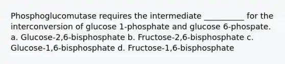 Phosphoglucomutase requires the intermediate __________ for the interconversion of glucose 1-phosphate and glucose 6-phospate. a. Glucose-2,6-bisphosphate b. Fructose-2,6-bisphosphate c. Glucose-1,6-bisphosphate d. Fructose-1,6-bisphosphate