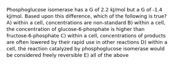 Phosphoglucose isomerase has a G of 2.2 kJ/mol but a G of -1.4 kJ/mol. Based upon this difference, which of the following is true? A) within a cell, concentrations are non-standard B) within a cell, the concentration of glucose-6-phosphate is higher than fructose-6-phosphate C) within a cell, concentrations of products are often lowered by their rapid use in other reactions D) within a cell, the reaction catalyzed by phosphoglucose isomerase would be considered freely reversible E) all of the above