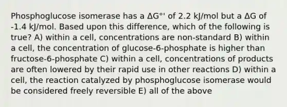 Phosphoglucose isomerase has a ΔG°' of 2.2 kJ/mol but a ΔG of -1.4 kJ/mol. Based upon this difference, which of the following is true? A) within a cell, concentrations are non-standard B) within a cell, the concentration of glucose-6-phosphate is higher than fructose-6-phosphate C) within a cell, concentrations of products are often lowered by their rapid use in other reactions D) within a cell, the reaction catalyzed by phosphoglucose isomerase would be considered freely reversible E) all of the above