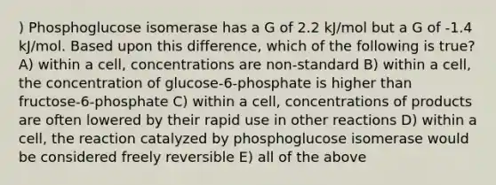 ) Phosphoglucose isomerase has a G of 2.2 kJ/mol but a G of -1.4 kJ/mol. Based upon this difference, which of the following is true? A) within a cell, concentrations are non-standard B) within a cell, the concentration of glucose-6-phosphate is higher than fructose-6-phosphate C) within a cell, concentrations of products are often lowered by their rapid use in other reactions D) within a cell, the reaction catalyzed by phosphoglucose isomerase would be considered freely reversible E) all of the above