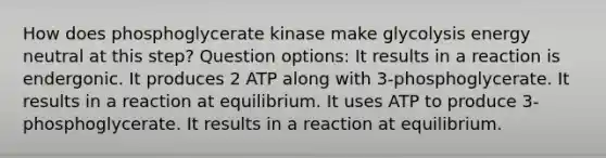 How does phosphoglycerate kinase make glycolysis energy neutral at this step? Question options: It results in a reaction is endergonic. It produces 2 ATP along with 3-phosphoglycerate. It results in a reaction at equilibrium. It uses ATP to produce 3-phosphoglycerate. It results in a reaction at equilibrium.