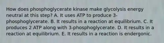 How does phosphoglycerate kinase make glycolysis energy neutral at this step? A. It uses ATP to produce 3-phosphoglycerate. B. It results in a reaction at equilibrium. C. It produces 2 ATP along with 3-phosphoglycerate. D. It results in a reaction at equilibrium. E. It results in a reaction is endergonic.