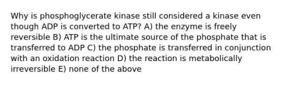 Why is phosphoglycerate kinase still considered a kinase even though ADP is converted to ATP? A) the enzyme is freely reversible B) ATP is the ultimate source of the phosphate that is transferred to ADP C) the phosphate is transferred in conjunction with an oxidation reaction D) the reaction is metabolically irreversible E) none of the above