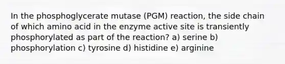 In the phosphoglycerate mutase (PGM) reaction, the side chain of which amino acid in the enzyme active site is transiently phosphorylated as part of the reaction? a) serine b) phosphorylation c) tyrosine d) histidine e) arginine