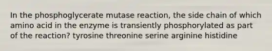 In the phosphoglycerate mutase reaction, the side chain of which amino acid in the enzyme is transiently phosphorylated as part of the reaction? tyrosine threonine serine arginine histidine