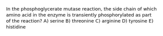 In the phosphoglycerate mutase reaction, the side chain of which amino acid in the enzyme is transiently phosphorylated as part of the reaction? A) serine B) threonine C) arginine D) tyrosine E) histidine