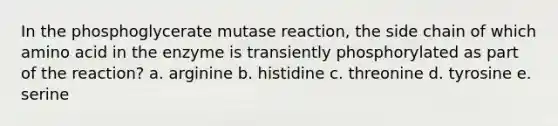 In the phosphoglycerate mutase reaction, the side chain of which amino acid in the enzyme is transiently phosphorylated as part of the reaction? a. arginine b. histidine c. threonine d. tyrosine e. serine