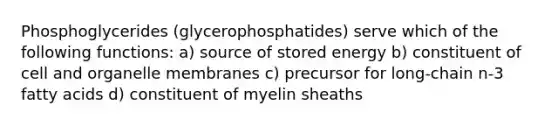 Phosphoglycerides (glycerophosphatides) serve which of the following functions: a) source of stored energy b) constituent of cell and organelle membranes c) precursor for long-chain n-3 fatty acids d) constituent of myelin sheaths