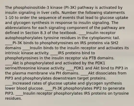 The phosphoinositide-3 kinase (PI-3K) pathway is activated by insulin signaling in liver cells. Number the following statements 1-10 to order the sequence of events that lead to glucose uptake and glycogen synthesis in response to insulin signaling. The abbreviations for each signaling component of the pathway are defined in Section 8.3 of the textbook. ____Insulin receptor autophosphorylates tyrosine residues in the cytoplasmic tail. ____PI-3K binds to phosphotyrosines on IRS proteins via SH2 domains ____Insulin binds to the insulin receptor and activates its intrinsic kinase activity. ____IRS proteins bind to phosphotyrosines in the insulin receptor via PTB domains. ____Akt is phosphorylated and activated by the PDK1 serine/threonine kinase activity. ____PDK1 and Akt bind to PIP3 in the plasma membrane via PH domains. ____Akt dissociates from PIP3 and phosphorylates downstream target proteins. ____Increased rates of glucose uptake and glycogen synthesis lower blood glucose. ____PI-3K phosphorylates PIP2 to generate PIP3. ____Insulin receptor phosphorylates IRS proteins on tyrosine residues.