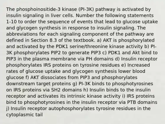 The phosphoinositide-3 kinase (PI-3K) pathway is activated by insulin signaling in liver cells. Number the following statements 1-10 to order the sequence of events that lead to glucose uptake and glycogen synthesis in response to insulin signaling. The abbreviations for each signaling component of the pathway are defined in Section 8.3 of the textbook. a) AKT is phosphorylated and activated by the PDK1 serine/threonine kinase activity b) PI-3K phosphorylates PIP2 to generate PIP3 c) PDK1 and Akt bind to PIP3 in the plasma membrane via PH domains d) Insulin receptor phosphorylates IRS proteins on tyrosine residues e) Increased rates of glucose uptake and glycogen synthesis lower blood glucose f) AKT dissociates from PIP3 and phosphorylates downstream target proteins g) PI-3K binds to phosphotyrosines on IRS proteins via SH2 domains h) Insulin binds to the insulin receptor and activates its intrinsic kinase activity i) IRS proteins bind to phosphotyrosines in the insulin receptor via PTB domains j) Insulin receptor autophosphorylates tyrosine residues in the cytoplasmic tail