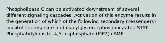 Phospholipase C can be activated downstream of several different signaling cascades. Activation of this enzyme results in the generation of which of the following secondary messengers? Inositol triphosphate and diacylglycerol phosphorylated STAT Phosphatidylinositol 4,5-bisphosphate (PIP2) cAMP