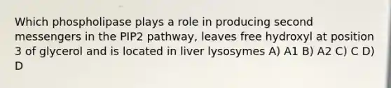 Which phospholipase plays a role in producing second messengers in the PIP2 pathway, leaves free hydroxyl at position 3 of glycerol and is located in liver lysosymes A) A1 B) A2 C) C D) D