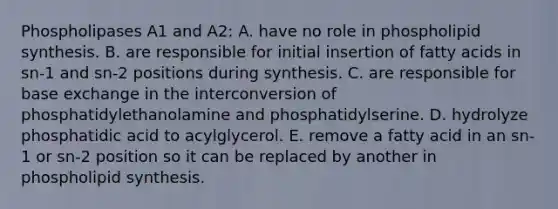 Phospholipases A1 and A2: A. have no role in phospholipid synthesis. B. are responsible for initial insertion of fatty acids in sn-1 and sn-2 positions during synthesis. C. are responsible for base exchange in the interconversion of phosphatidylethanolamine and phosphatidylserine. D. hydrolyze phosphatidic acid to acylglycerol. E. remove a fatty acid in an sn-1 or sn-2 position so it can be replaced by another in phospholipid synthesis.