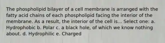 The phospholipid bilayer of a cell membrane is arranged with the fatty acid chains of each phospholipid facing the interior of the membrane. As a result, the interior of the cell is... Select one: a. Hydrophobic b. Polar c. a black hole, of which we know nothing about. d. Hydrophilic e. Charged