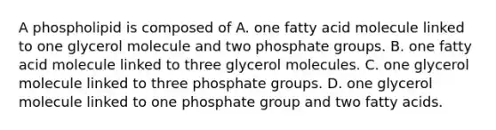 A phospholipid is composed of A. one fatty acid molecule linked to one glycerol molecule and two phosphate groups. B. one fatty acid molecule linked to three glycerol molecules. C. one glycerol molecule linked to three phosphate groups. D. one glycerol molecule linked to one phosphate group and two fatty acids.