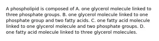 A phospholipid is composed of A. one glycerol molecule linked to three phosphate groups. B. one glycerol molecule linked to one phosphate group and two fatty acids. C. one fatty acid molecule linked to one glycerol molecule and two phosphate groups. D. one fatty acid molecule linked to three glycerol molecules.