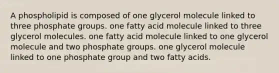 A phospholipid is composed of one glycerol molecule linked to three phosphate groups. one fatty acid molecule linked to three glycerol molecules. one fatty acid molecule linked to one glycerol molecule and two phosphate groups. one glycerol molecule linked to one phosphate group and two fatty acids.