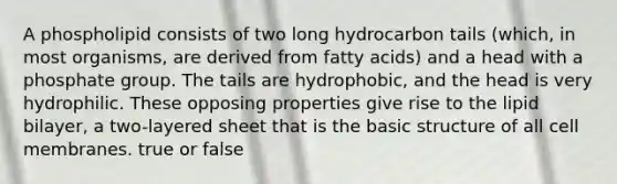 A phospholipid consists of two long hydrocarbon tails (which, in most organisms, are derived from fatty acids) and a head with a phosphate group. The tails are hydrophobic, and the head is very hydrophilic. These opposing properties give rise to the lipid bilayer, a two-layered sheet that is the basic structure of all cell membranes. true or false