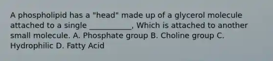 A phospholipid has a "head" made up of a glycerol molecule attached to a single ___________, Which is attached to another small molecule. A. Phosphate group B. Choline group C. Hydrophilic D. Fatty Acid