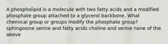 A phospholipid is a molecule with two fatty acids and a modified phosphate group attached to a glycerol backbone. What chemical group or groups modify the phosphate group? sphingosine serine and fatty acids choline and serine none of the above