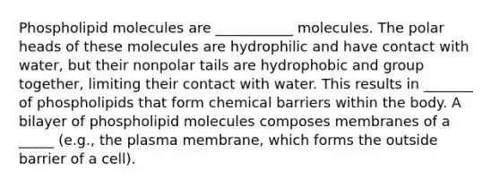 Phospholipid molecules are ___________ molecules. The polar heads of these molecules are hydrophilic and have contact with water, but their nonpolar tails are hydrophobic and group together, limiting their contact with water. This results in _______ of phospholipids that form chemical barriers within the body. A bilayer of phospholipid molecules composes membranes of a _____ (e.g., the plasma membrane, which forms the outside barrier of a cell).