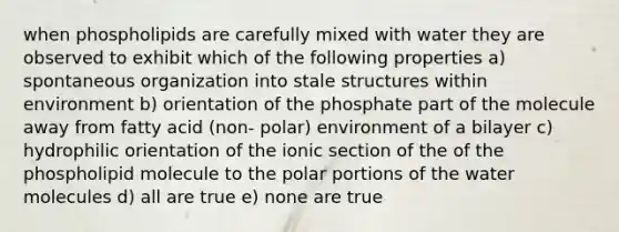 when phospholipids are carefully mixed with water they are observed to exhibit which of the following properties a) spontaneous organization into stale structures within environment b) orientation of the phosphate part of the molecule away from fatty acid (non- polar) environment of a bilayer c) hydrophilic orientation of the ionic section of the of the phospholipid molecule to the polar portions of the water molecules d) all are true e) none are true