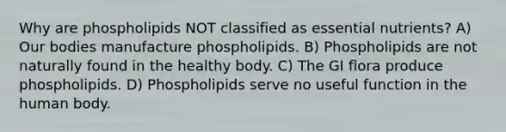 Why are phospholipids NOT classified as essential nutrients? A) Our bodies manufacture phospholipids. B) Phospholipids are not naturally found in the healthy body. C) The GI flora produce phospholipids. D) Phospholipids serve no useful function in the human body.