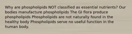 Why are phospholipids NOT classified as essential nutrients? Our bodies manufacture phospholipids The GI flora produce phospholipids Phospholipids are not naturally found in the healthy body Phospholipids serve no useful function in the human body.