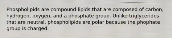 Phospholipids are compound lipids that are composed of carbon, hydrogen, oxygen, and a phosphate group. Unlike triglycerides that are neutral, phospholipids are polar because the phophate group is charged.