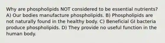 Why are phospholipids NOT considered to be essential nutrients? A) Our bodies manufacture phospholipids. B) Phospholipids are not naturally found in the healthy body. C) Beneficial GI bacteria produce phospholipids. D) They provide no useful function in the human body.