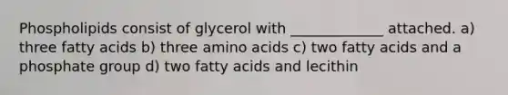 Phospholipids consist of glycerol with _____________ attached. a) three fatty acids b) three <a href='https://www.questionai.com/knowledge/k9gb720LCl-amino-acids' class='anchor-knowledge'>amino acids</a> c) two fatty acids and a phosphate group d) two fatty acids and lecithin