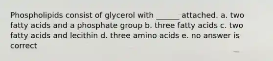 Phospholipids consist of glycerol with ______ attached. a. two fatty acids and a phosphate group b. three fatty acids c. two fatty acids and lecithin d. three amino acids e. no answer is correct