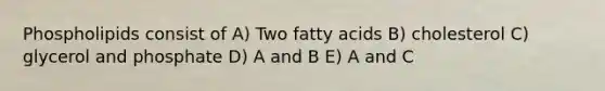 Phospholipids consist of A) Two fatty acids B) cholesterol C) glycerol and phosphate D) A and B E) A and C