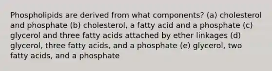 Phospholipids are derived from what components? (a) cholesterol and phosphate (b) cholesterol, a fatty acid and a phosphate (c) glycerol and three fatty acids attached by ether linkages (d) glycerol, three fatty acids, and a phosphate (e) glycerol, two fatty acids, and a phosphate