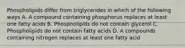 Phospholipids differ from triglycerides in which of the following ways A. A compound containing phosphorus replaces at least one fatty acids B. Phospholipids do not contain glycerol C. Phospholipids do not contain fatty acids D. A compounds containing nitrogen replaces at least one fatty acid