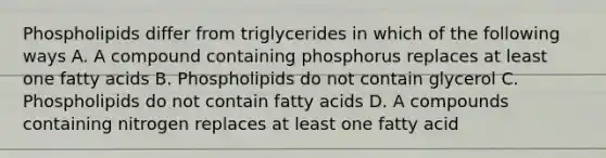 Phospholipids differ from triglycerides in which of the following ways A. A compound containing phosphorus replaces at least one fatty acids B. Phospholipids do not contain glycerol C. Phospholipids do not contain fatty acids D. A compounds containing nitrogen replaces at least one fatty acid