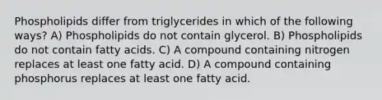 Phospholipids differ from triglycerides in which of the following ways? A) Phospholipids do not contain glycerol. B) Phospholipids do not contain fatty acids. C) A compound containing nitrogen replaces at least one fatty acid. D) A compound containing phosphorus replaces at least one fatty acid.