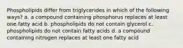 Phospholipids differ from triglycerides in which of the following ways? a. a compound containing phosphorus replaces at least one fatty acid b. phospholipids do not contain glycerol c. phospholipids do not contain fatty acids d. a compound containing nitrogen replaces at least one fatty acid