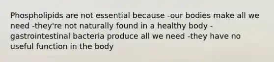 Phospholipids are not essential because -our bodies make all we need -they're not naturally found in a healthy body -gastrointestinal bacteria produce all we need -they have no useful function in the body