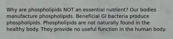 Why are phospholipids NOT an essential nutrient? Our bodies manufacture phospholipids. Beneficial GI bacteria produce phospholipids. Phospholipids are not naturally found in the healthy body. They provide no useful function in the human body.