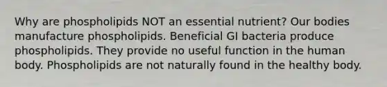 Why are phospholipids NOT an essential nutrient? Our bodies manufacture phospholipids. Beneficial GI bacteria produce phospholipids. They provide no useful function in the human body. Phospholipids are not naturally found in the healthy body.