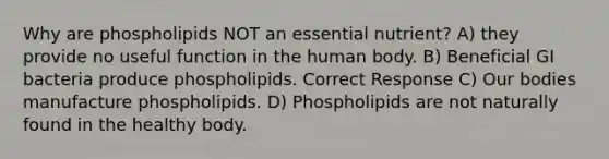 Why are phospholipids NOT an essential nutrient? A) they provide no useful function in the human body. B) Beneficial GI bacteria produce phospholipids. Correct Response C) Our bodies manufacture phospholipids. D) Phospholipids are not naturally found in the healthy body.